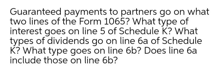 Guaranteed payments to partners go on what
two lines of the Form 1065? What type of
interest goes on line 5 of Schedule K? What
types of dividends go on line 6a of Schedule
K? What type goes on line 6b? Does line 6a
include those on line 6b?
