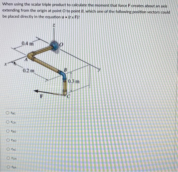 When using the scalar triple product to calculate the moment that force F creates about an axis
extending from the origin at point O to point B, which one of the following position vectors could
be placed directly in the equation u • (r x F)?
0.4 m
0.2 m
0.3 m
F
O rac
O TCA
O reo
O FAO
O FAC
O rOA
O TBA
