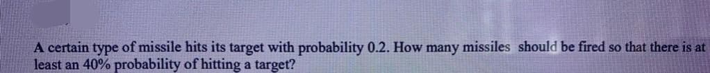 A certain type of missile hits its target with probability 0.2. How many missiles should be fired so that there is at
least an 40% probability of hitting a target?
