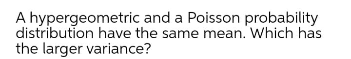 A hypergeometric and a Poisson probability
distribution have the same mean. Which has
the larger variance?
