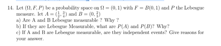 14. Let (2, F, P) be a probability space on 2 = (0, 1) with F = B(0,1) and P the Lebesgue
measure. let A = (;, 3) and B = (0, ?)
a) Are A and B Lebesgue measurable ? Why ?
b) If they are Lebesgue Measurable, what are P(A) and P(B)? Why?
c) If A and B are Lebesgue measurable, are they independent events? Give reasons for
your answer.
