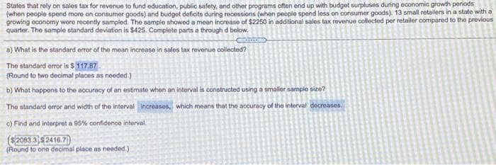 States that roly on sales tax for revenue to fund education, public safety, and other programs often end up with budget surpluses during economic growth periods
(when people spend more on consumer goods) and budgot deficits during recessions (when people spond less on consumer goods). 13 small retailers in a state with a
growing oconomy wore recently sampled. The sample showed a mean increase of $2250 in additional sales tax revenue collected per retailer compared to the previous
quarter. The sample standard deviation is $425. Complete parts a through d below.
a) What is the standard orror of the mean increaso in sales tax revenue collected?
The standard orror isn $ 117.87.
(Round to two decimal places as needed.)
b) What happons to the accuracy of an estimate when an intorval is constructed using a smaller sample size?
The standard error and width of the interval increases, which means that the accuracy of the interval decreases.
c) Find and interpret a 95% confidenoe interval.
($2083.3 $ 2416.7)
(Round to one decimal place as needed.)
