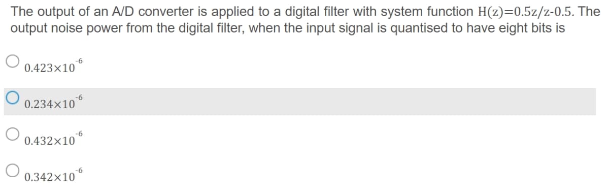 The output of an A/D converter is applied to a digital filter with system function H(z)=0.5z/z-0.5. The
output noise power from the digital filter, when the input signal is quantised to have eight bits is
-6
0.423×10
-6
0.234×10
-6
0.432×10°
-6
0.342×10°
