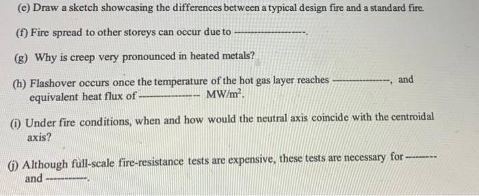 (e) Draw a sketch showcasing the differences between a typical design fire and a standard fire.
(f) Fire spread to other storeys can occur due to
(g) Why is creep very pronounced in heated metals?
(h) Flashover occurs once the temperature of the hot gas layer reaches-
equivalent heat flux of
--, and
MW/m².
(i) Under fire conditions, when and how would the neutral axis coincide with the centroidal
axis?
() Although full-scale fire-resistance tests are expensive, these tests are necessary for -
and
