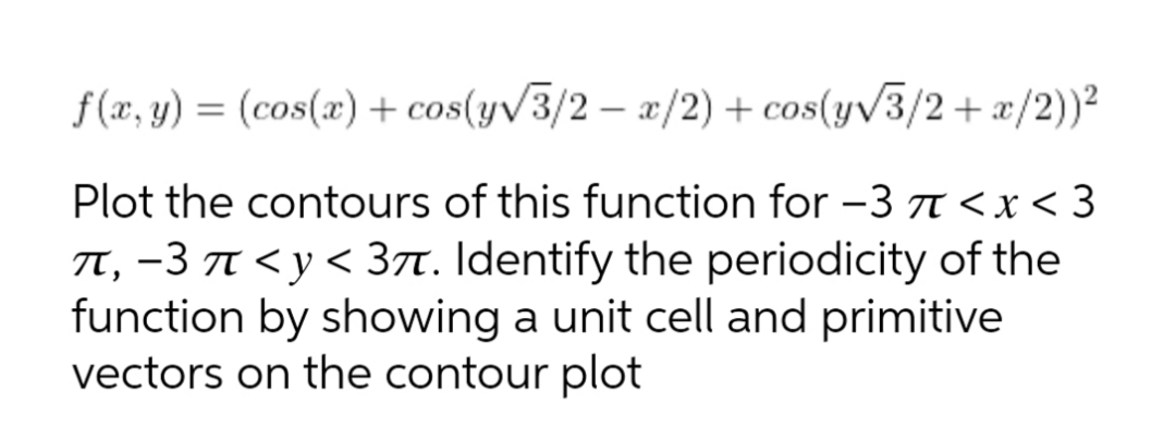 f (x, y) = (cos(x) + cos(y/3/2 – æ/2) + cos(y/3/2+ æ/2))²
-
Plot the contours of this function for -3 A<x < 3
TT, -3 T < y < 3t. Identify the periodicity of the
function by showing a unit cell and primitive
vectors on the contour plot
