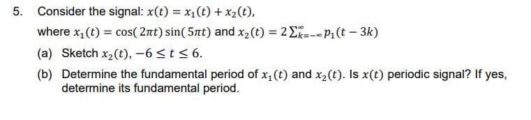 5. Consider the signal: x(t) = x1(t) + x2(t),
where x, (t) = cos( 2nt) sin( 5at) and x2(t) = 2E--- P1(t - 3k)
(a) Sketch x2(t), -6 <t < 6.
(b) Determine the fundamental period of x,(t) and x2(t). Is x(t) periodic signal? If yes,
determine its fundamental period.
