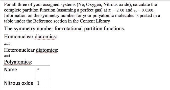 For all three of your assigned systems (Ne, Oxygen, Nitrous oxide), calculate the
complete partition function (assuming a perfect gas) at T, = 2.00 and e, = 0.0500.
Information on the symmetry number for your polyatomic molecules is posted in a
table under the Reference section in the Content Library
The symmetry number for rotational partition functions.
Homonuclear diatomics:
o=2
Heteronuclear diatomics:
o=1
Polyatomics:
Name
Nitrous oxide 1
