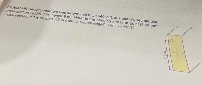 Problem 4: Bending moment was determined to be 940 Ib-ft, at a beam's rectangular
cross-section (width 3 in, height 9 in). What is the bending stress at point D on that
cross-section, if it is located 7.5 in from its bottom edge? Hint: /- bh/12
