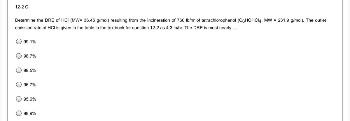 12-2 C
Determine the DRE of HCI (MW= 36.45 g/mol) resulting from the incineration of 760 Ib/hr of tetrachlorophenol (C6HOHCI4, MW = 231.9 g/mol). The outlet
emission rate of HCI is given in the table in the textbook for question 12-2 as 4.3 Ib/hr. The DRE is most nearly .
99.1%
98.7%
99.5%
96.7%
95.6%
98.9%
