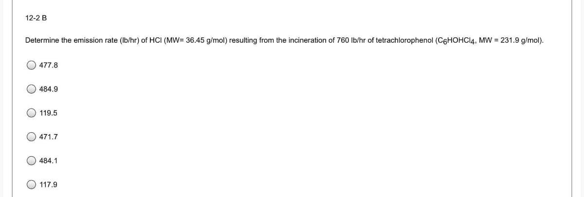 12-2 B
Determine the emission rate (Ib/hr) of HCI (MW= 36.45 g/mol) resulting from the incineration of 760 Ib/hr of tetrachlorophenol (C6HOHCI4, MW = 231.9 g/mol).
477.8
484.9
119.5
471.7
484.1
117.9

