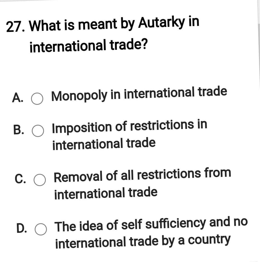 27. What is meant by Autarky in
international trade?
A. O Monopoly in international trade
B. O Imposition of restrictions in
international trade
C. O Removal of all restrictions from
international trade
D. O The idea of self sufficiency and no
international trade by a country
