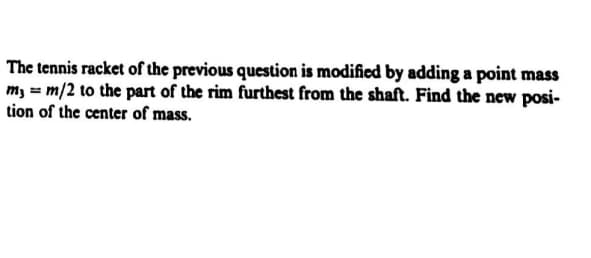 The tennis racket of the previous question is modified by adding a point mass
m, = m/2 to the part of the rim furthest from the shaft. Find the new posi-
tion of the center of mass.
