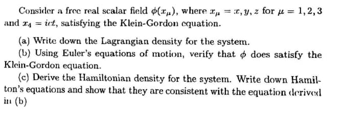 Consider a free real scalar field $(x„), where r,„ = :r, y, z for µ = 1,2,3
and r4 = ict, satisfying the Klein-Gordon cquation.
(a) Write down the Lagrangian density for the system.
(b) Using Euler's equations of motion, verify that o does satisfy the
Klein-Gordon equation.
(c) Derive the Hamiltonian density for the system. Write down Hamil-
ton's equations and show that they are consistent with the equation derived
in (b)
