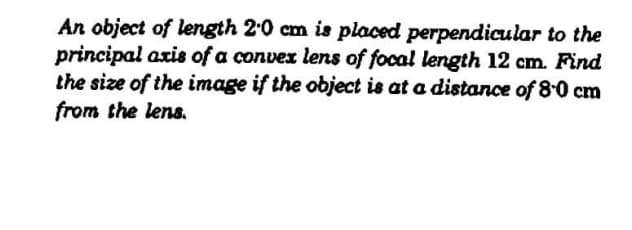 An object of length 2'0 cm is placed perpendicular to the
principal axis of a convex lens of focal length 12 cm. Find
the size of the image if the object is at a distance of 8-0 cm
from the lens.
