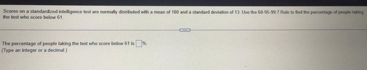 Scores on a standardized intelligence test are normally distributed with a mean of 100 and a standard deviation of 13. Use the 68-95-99.7 Rule to find the percentage of people taking
the test who score below 61.
The percentage of people taking the test who score below 61 is
(Type an integer or a decimal.)
%