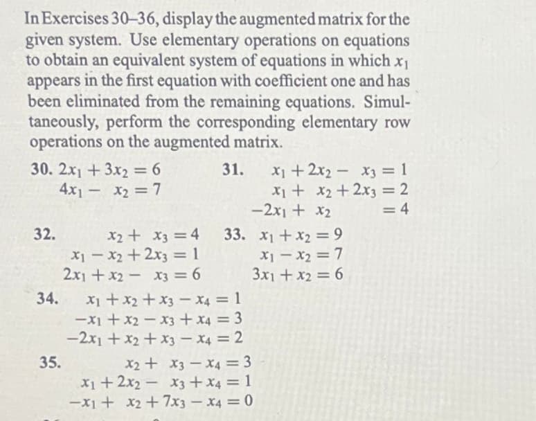 In Exercises 30-36, display the augmented matrix for the
given system. Use elementary operations on equations
to obtain an equivalent system of equations in which x₁
appears in the first equation with coefficient one and has
been eliminated from the remaining equations. Simul-
taneously, perform the corresponding elementary row
operations on the augmented matrix.
30. 2x1 + 3x2 = 6
4x1 - x₂ = 7
32.
34.
35.
31.
x2 + x3 = 4
x1 - x2 + 2x3 = 1
2x1 + x2x3 = 6
x₁ + x2 + x3 x4 = 1
-x1 + x2x3 + x4 = 3
-2x1 + x2 + x3 - X4 = 2
-
x₁ + 2x₂x3 = 1
x₁ + x₂ + 2x3 = 2
-2x1 + x₂
= 4
33. x₁ + x₂ = 9
x1 - x₂ = 7
3x1 + x₂ = 6
x2 + x3 x4 = 3
x1 + 2x2x3 + x4 = 1
-x1 + x2 + 7x3 x4 = 0