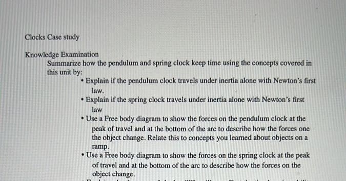 Clocks Case study
Knowledge Examination
Summarize how the pendulum and spring clock keep time using the concepts covered in
this unit by:
Explain if the pendulum clock travels under inertia alone with Newton's first
law.
•Explain if the spring clock travels under inertia alone with Newton's first
law
• Use a Free body diagram to show the forces on the pendulum clock at the
peak of travel and at the bottom of the arc to describe how the forces one
the object change. Relate this to concepts you learned about objects on a
ramp.
• Use a Free body diagram to show the forces on the spring clock at the peak
of travel and at the bottom of the arc to describe how the forces on the
object change.