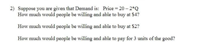 2) Suppose you are given that Demand is: Price = 20-2*Q
How much would people be willing and able to buy at $4?
How much would people be willing and able to buy at $2?
How much would people be willing and able to pay for 3 units of the good?