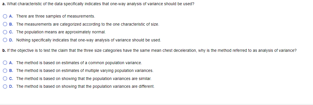 a. What characteristic of the data specifically indicates that one-way analysis of variance should be used?
O A. There are three samples of measurements.
O B. The measurements are categorized according to the one characteristic of size.
O C. The population means are approximately normal.
O D. Nothing specifically indicates that one-way analysis of variance should be used.
b. If the objective is to test the claim that the three size categories have the same mean chest deceleration, why is the method referred to as analysis of variance?
O A. The method is based on estimates of a common population variance.
O B. The method is based on estimates of multiple varying population variances.
O C. The method is based on showing that the population variances are similar.
OD. The method is based on showing that the population variances are different.