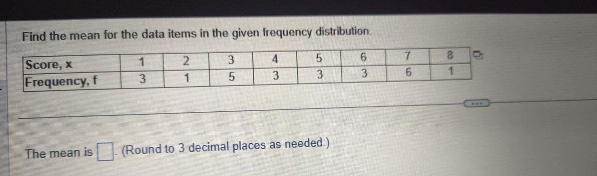 Find the mean for the data items in the given frequency distribution.
2
1
Score, x
Frequency, f
The mean is
1
3
3
5
4
3
5
3
(Round to 3 decimal places as needed.)
6
3
7
6
8
1
6