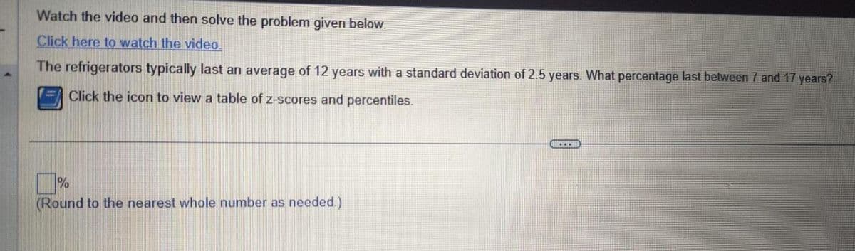 Watch the video and then solve the problem given below.
Click here to watch the video.
The refrigerators typically last an average of 12 years with a standard deviation of 2.5 years. What percentage last between 7 and 17 years?
Click the icon to view a table of z-scores and percentiles.
%
(Round to the nearest whole number as needed.)
CO