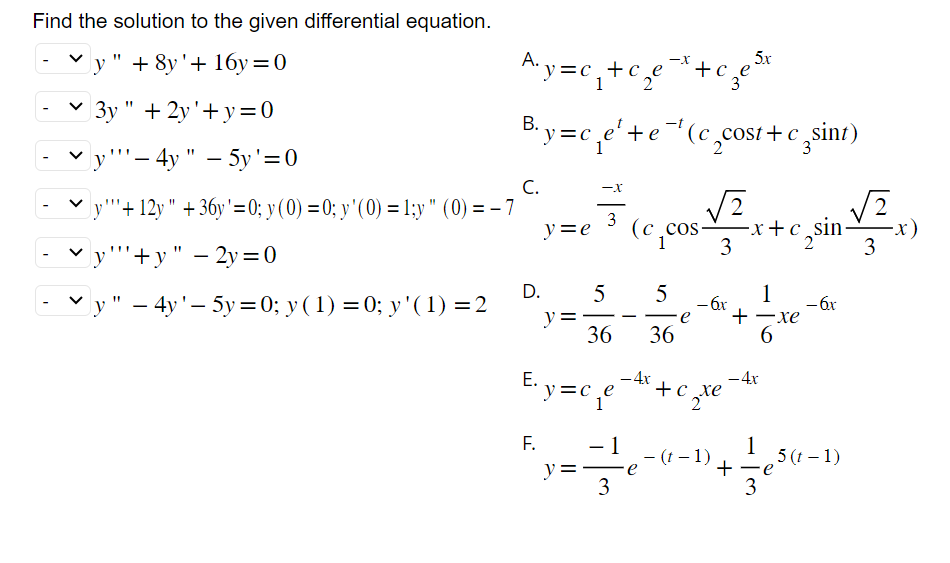 Find the solution to the given differential equation.
y" + 8y'+ 16y=0
3y" + 2y'+y=0
y"-4y" - 5y'=0
5x
A₁y=c₁+c +c_e
- cze 3
B.y=c₁e¹+e-¹(c₂cost+csint)
3
C.
y""+12y" +36y'=0; y (0) = 0; y'(0) = 1;y" (0) = -7
y""+y" - 2y=0
y" - 4y'-5y=0; y (1) = 0; y' (1)=2
E.
y = e
F.
-X
▬
D. 5
y =
3
36
y=c¸e
- 1
3
(ccos
5
36
- 4x
√2 √2
-x+c sinx)
2
- 6x
∙e +
+c xe
2 te
e¯(t−1),
- 4x
+
1
3
1
-xe
6
- 6x
5 (t-1)