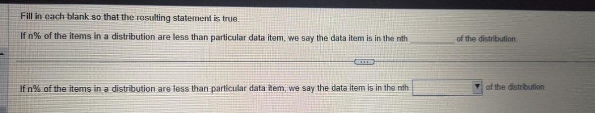 Fill in each blank so that the resulting statement is true.
If n% of the items in a distribution are less than particular data item, we say the data item is in the nth
CEEEB
If n% of the items in a distribution are less than particular data item, we say the data item is in the nth
of the distribution.
of the distribution