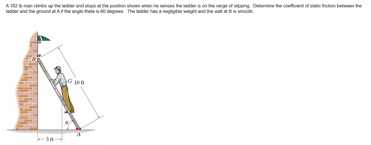 A 182 lb man climbs up the ladder and stops at the position shown when he senses the ladder is on the verge of slipping. Determine the coefficient of static friction between the
ladder and the ground at A if the angle theta is 60 degrees. The ladder has a negligible weight and the wall at B is smooth.
3 ft-
G 10 ft
A