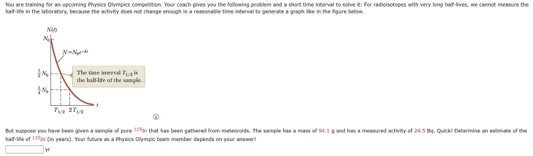 You are training for an upcoming Physics Olympics competition. Your coach gives you the following problem and a short time interval to solve it: For radioisotopes with very long half-lives, we cannot measure the
half-life in the laboratory, because the activity does not change enough in a reasonable time interval to generate a graph like in the figure below.
N(1)
Nor
No
N=Noe
The time interval T₁/2 is
the half-life of the sample.
T1/2 271/2
Ⓡ
But suppose you have been given a sample of pure 115In that has been gathered from meteoroids. The sample has a mass of 94.1 g and has a measured activity of 24.5 Bq. Quick! Determine an estimate f the
half-life of 1151n (in years). Your future as a Physics Olympic team member depends on your answer!
уг