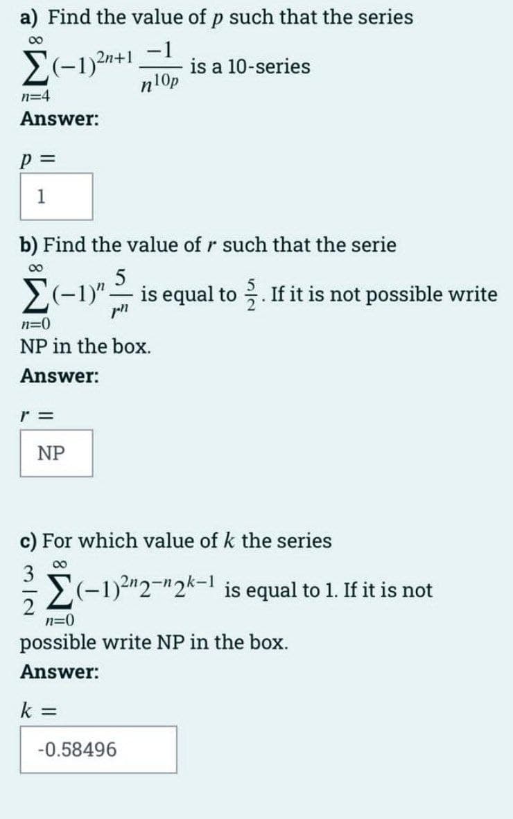 a) Find the value of p such that the series
00
2(-1)2n+1_-1
n10p
is a 10-series
n=4
Answer:
p 3D
1
b) Find the value of r such that the serie
00
E(-1)"- is equal to . If it is not possible write
n=0
NP in the box.
Answer:
r =
NP
c) For which value of k the series
00
E(-1)2"2-"2k-1 is equal to 1. If it is not
2
n=0
possible write NP in the box.
Answer:
k
-0.58496
