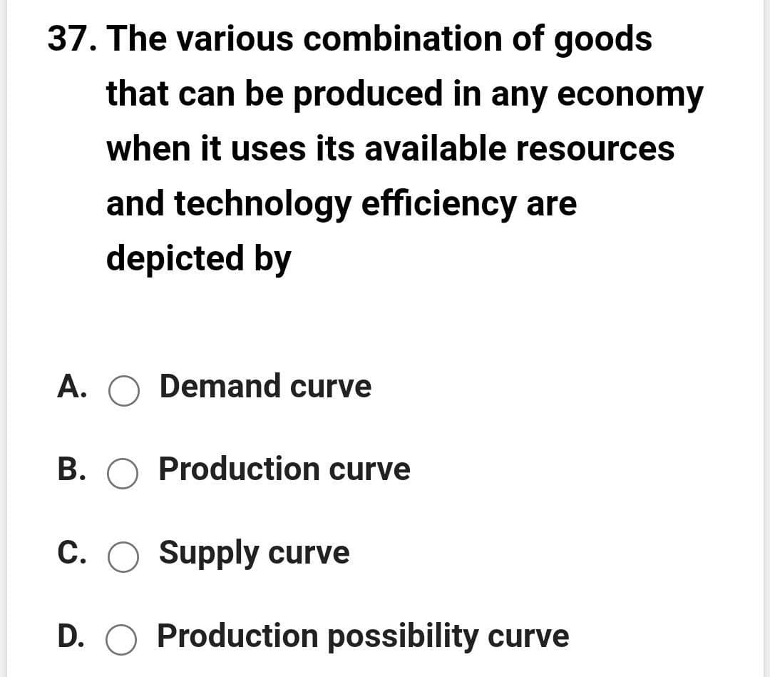 37. The various combination of goods
that can be produced in any economy
when it uses its available resources
and technology efficiency are
depicted by
A. O Demand curve
B. O Production curve
C. O Supply curve
D. O Production possibility curve
