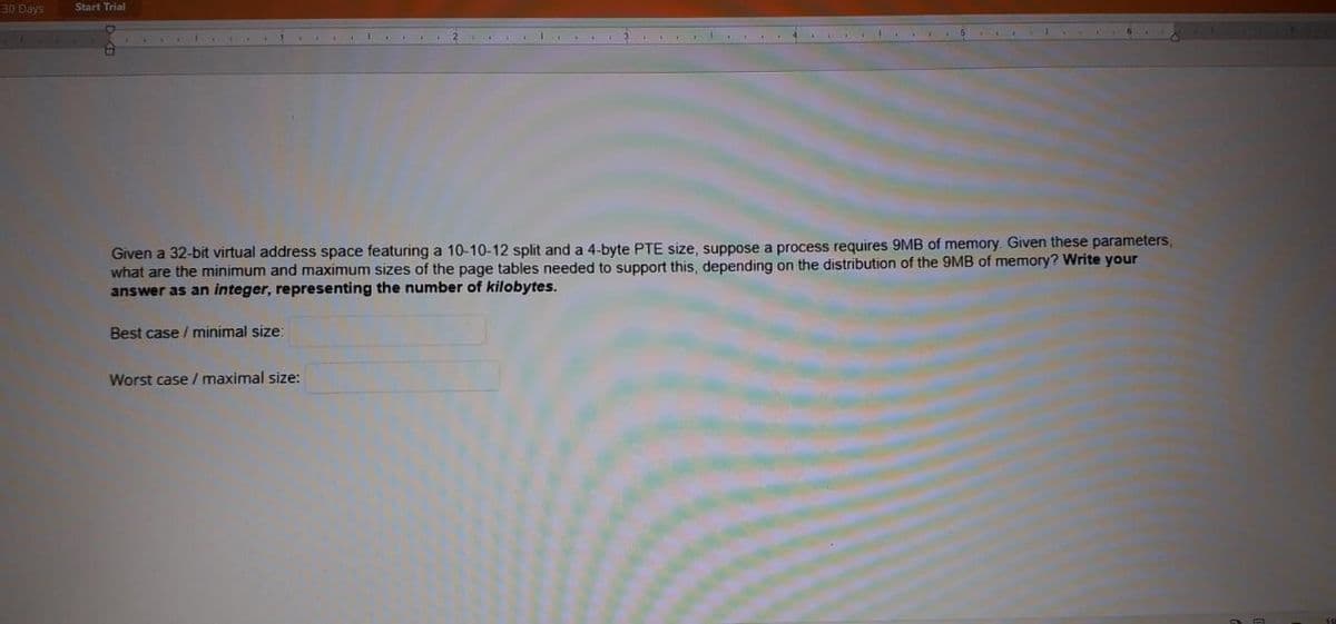 30 Days
Start Trial
Given a 32-bit virtual address space featuring a 10-10-12 split and a 4-byte PTE size, suppose a process requires 9MB of memory. Given these parameters,
what are the minimum and maximum sizes of the page tables needed to support this, depending on the distribution of the 9MB of memory? Write your
answer as an integer, representing the number of kilobytes.
Best case / minimal size:
Worst case / maximal size:
