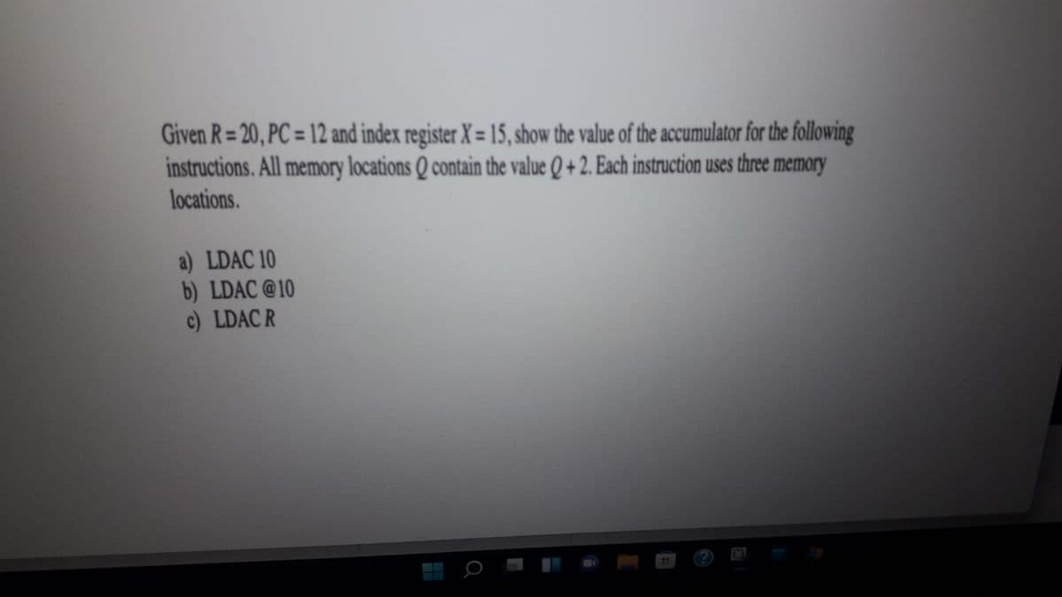 Given R = 20, PC = 12 and index register X = 15, show the value of the accumulator for the following
instructions. All memory locations Q contain the value Q + 2. Each instruction uses three memory
locations.
a) LDAC 10
b) LDAC@10
c) LDAC R
