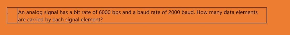 An analog signal has a bit rate of 6000 bps and a baud rate of 2000 baud. How many data elements
are carried by each signal element?
