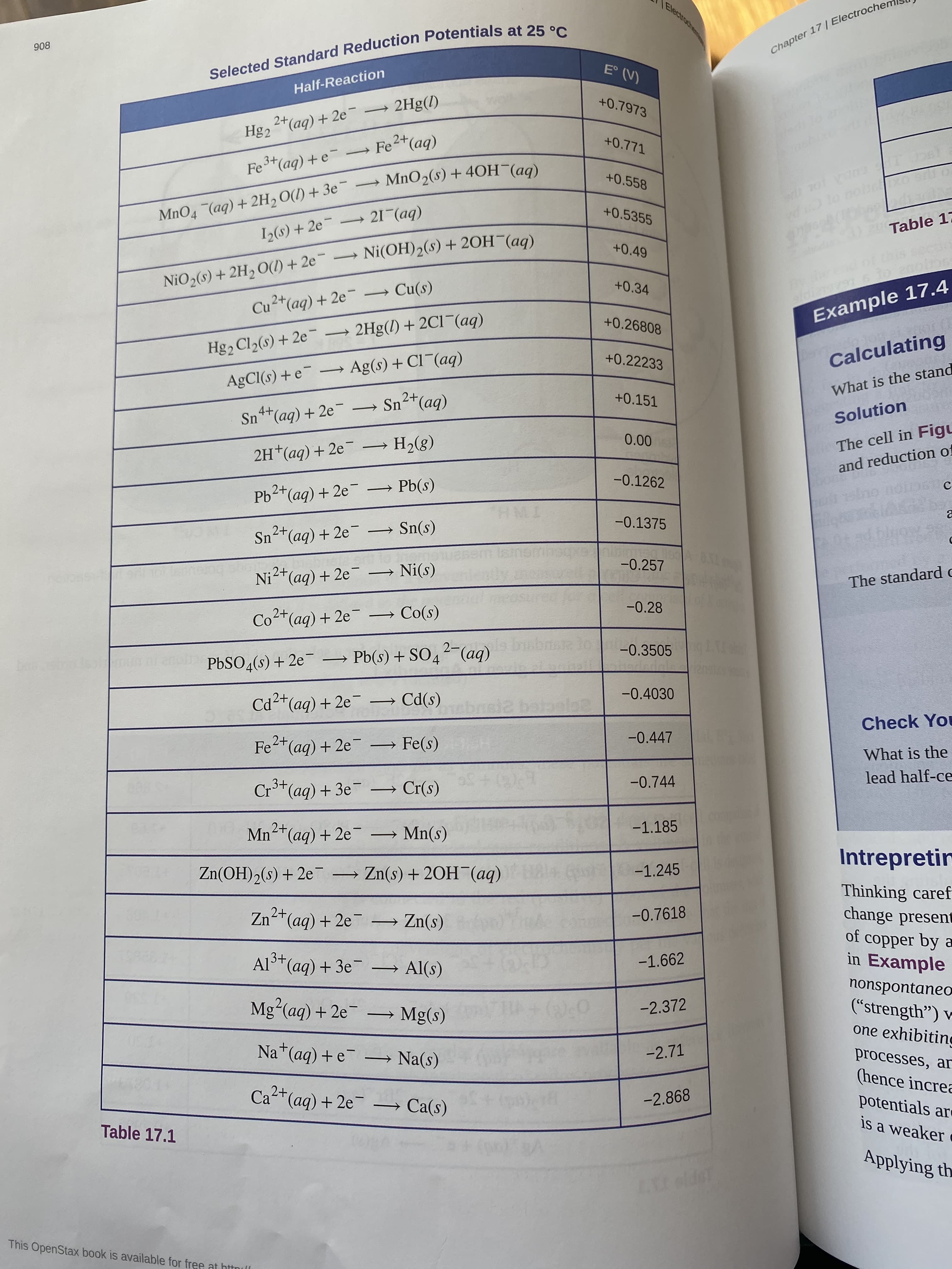 Electroc
908
Chapter 17| Electrochen
Selected Standard Reduction Potentials at 25 °C
E° (V)
Half-Reaction
2+(aq) + 2e – 2Hg(l)
Hg2
+0.7973
+0.771
- Fe+(aq)
Fe
3+(aq) +e
MnO2(s) + 40H¯(aq)
+0.558
MnO4 (aq)+ 2H, O(1) + 3e¯ →
I(s) + 2e 21¯(aq)
+0.5355
NiO2(s) + 2H2 O() + 2e Ni(OH)2(s) + 20H¯(aq)
Cu2+(aq) + 2e → Cu(s)
)2 Table 17
+0.49
+0.34
+0.26808
Example 17.4
Hg2 Cl2(s) + 2e → 2Hg(l) + 2C1¯(aq)
+0.22233
Calculating
AgCl(s) + e - Ag(s) + Cl (aq)
What is the stand
+0.151
4+
→ Sn+(aq)
Sn**(aq) + 2e- -
Solution
0.00
→ H2(8)
The cell in Figu
2H*(aq) + 2e
and reduction of
-0.1262
Pb2+(aq) + 2e → Pb(s)
-0.1375
2+
Sn+(aq) + 2e → Sn(s)
-0.257
Ni2+(aq) + 2e → Ni(s)
The standard c
-0.28
Co2*(aq) + 2e-
Co(s)
-0.3505
PbSO4(s) + 2e
Pb(s) + SO42-(ag)
boe
-0.4030
Cd2+(aq) + 2e
→ Cd(s)
Check You
Fe+(aq) + 2e
2+
→ Fe(s)
-0.447
What is the
.3+
-0.744
lead half-ce
Cr(aq) + 3e → Cr(s)
2+
-1.185
Mn-(aq) + 2e
→ Mn(s)
Intrepretir
Zn(OH)2(s) + 2eT
Zn(s) + 20H (aq)
-1.245
Thinking caref
change present
of copper by a
in Example
Zn*(aq) + 2e → Zn(s)
2+
-0.7618
3+
Al(aq) + 3e → Al(s)
-1.662
nonspontaneo
("strength") v
one exhibiting
Mg²(aq) + 2e-
→ Mg(s)
-2.372
Na*(aq) + e¯
-2.71
processes, ar
(hence increa
potentials ar
is a weaker
Na(s)
2+
Ca(aq) + 2e
→ Ca(s)
-2.868
Table 17.1
Applying th
Lelde
This OpenStax book is available for free at httnll
