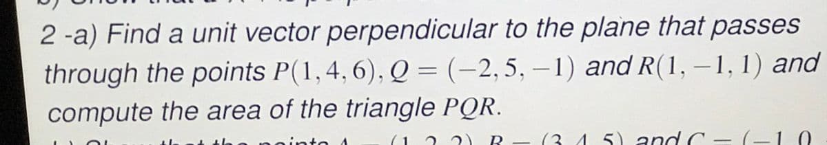 2 -a) Find a unit vector perpendicular to the plane that passes
through the points P(1,4,6), Q = (-2,5, – 1) and R(1, –1, 1) and
compute the area of the triangle PQR.
pointo A
2 ?) R - (3.4 5) and C = (-10
