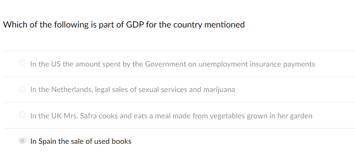 Which of the following is part of GDP for the country mentioned
In the US the amount spent by the Government on unemployment insurance payments
O In the Netherlands, legal sales of sexual services and marijuana
In the UK Mrs. Safra cooks and eats a meal made from vegetables grown in her garden
O In Spain the sale of used books
