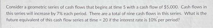 Consider a geometric series of cash flows that begins at time 5 with a cash flow of $5,000. Cash flows in
this series will increase by 7% each period. There are a total of nine cash flows in this series. What is the
future equivalent of this cash flow series at time = 20 if the interest rate is 10% per period?
