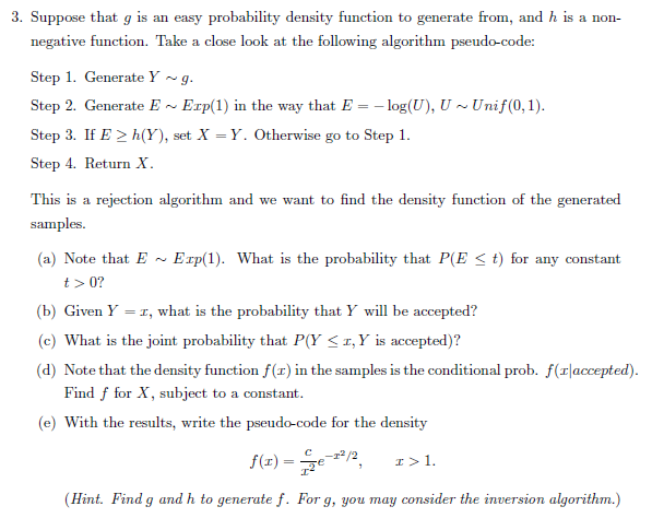 3. Suppose that g is an easy probability density function to generate from, and h is a non
negative function. Take a close look at the following algorithm pseudo-code:
Step 1. Generate Y - g.
Step 2. Generate E ~ Exp(1) in the way that E = - log(U), U ~ Unif(0,1).
Step 3. If E > h(Y), set X = Y. Otherwise go to Step 1.
Step 4. Return X.
This is a rejection algorithm and we want to find the density function of the generated
samples.
(a) Note that E -
Erp(1). What is the probability that P(E < t) for any constant
t> 0?
(b) Given Y = 1, what is the probability that Y will be accepted?
(c) What is the joint probability that P(Y < 1,Y is accepted)?
(d) Note that the density function f(r) in the samples is the conditional prob. f(r|accepted).
Find f for X, subject to a constant.
(e) With the results, write the pseudo-code for the density
12/2
f(r) =
I>1.
(Hint. Find g and h to generate f. For g, you may consider the inversion algorithm.)
