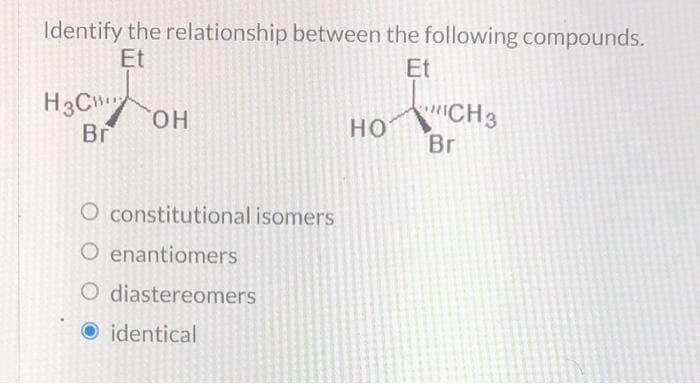 Identify the relationship between the following compounds.
Et
Et
H3C OH
Br
O constitutional isomers
O enantiomers
O diastereomers
O identical
HO
CH3
Br