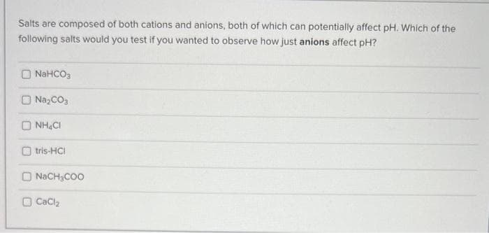 Salts are composed of both cations and anions, both of which can potentially affect pH. Which of the
following salts would you test if you wanted to observe how just anions affect pH?
NaHCO3
Na₂CO3
D NHẠC
tris-HCI
NaCH3COO
CaCl₂