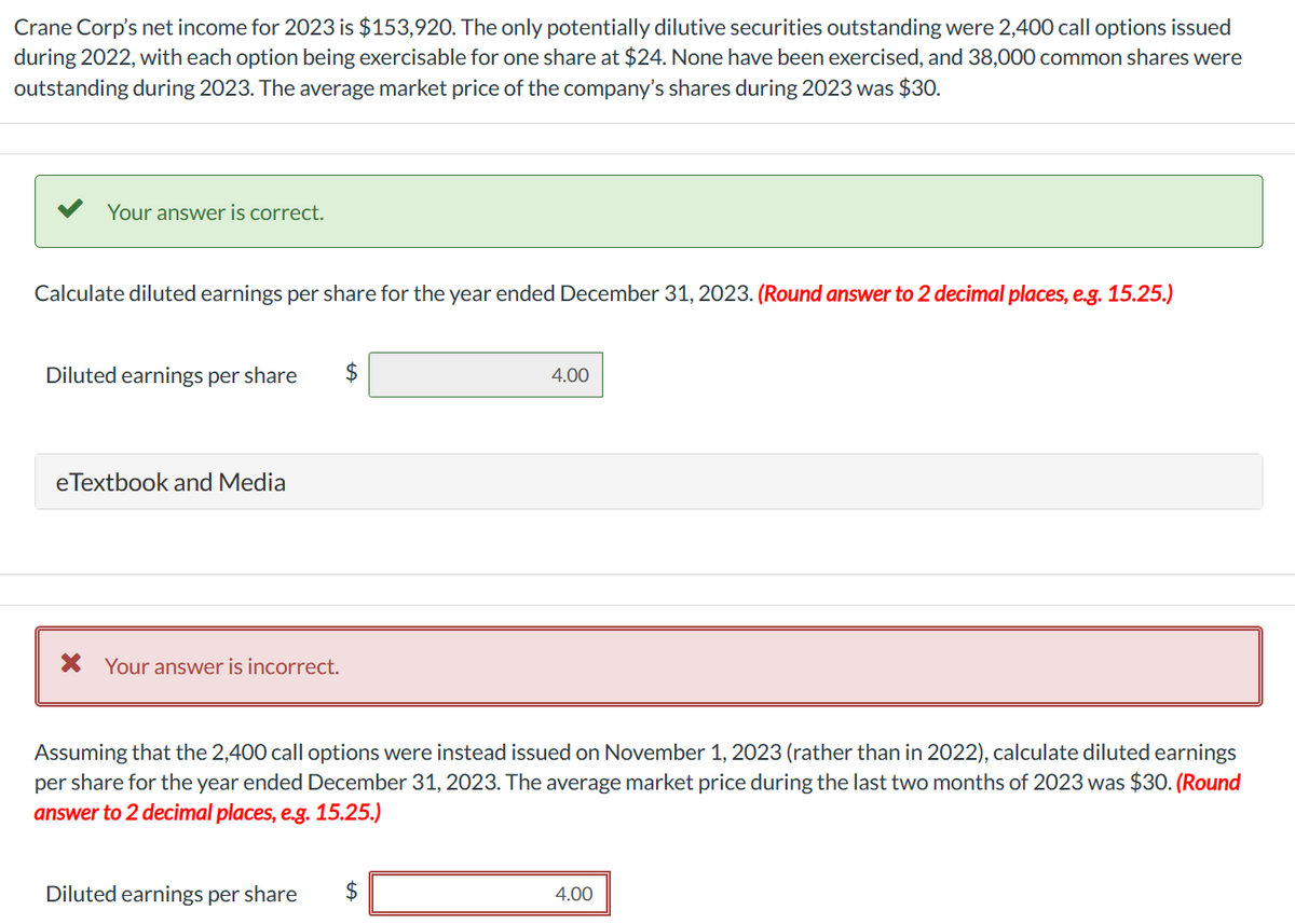Crane Corp's net income for 2023 is $153,920. The only potentially dilutive securities outstanding were 2,400 call options issued
during 2022, with each option being exercisable for one share at $24. None have been exercised, and 38,000 common shares were
outstanding during 2023. The average market price of the company's shares during 2023 was $30.
Your answer is correct.
Calculate diluted earnings per share for the year ended December 31, 2023. (Round answer to 2 decimal places, e.g. 15.25.)
Diluted earnings per share
eTextbook and Media
× Your answer is incorrect.
$
4.00
Assuming that the 2,400 call options were instead issued on November 1, 2023 (rather than in 2022), calculate diluted earnings
per share for the year ended December 31, 2023. The average market price during the last two months of 2023 was $30. (Round
answer to 2 decimal places, e.g. 15.25.)
Diluted earnings per share
$
4.00