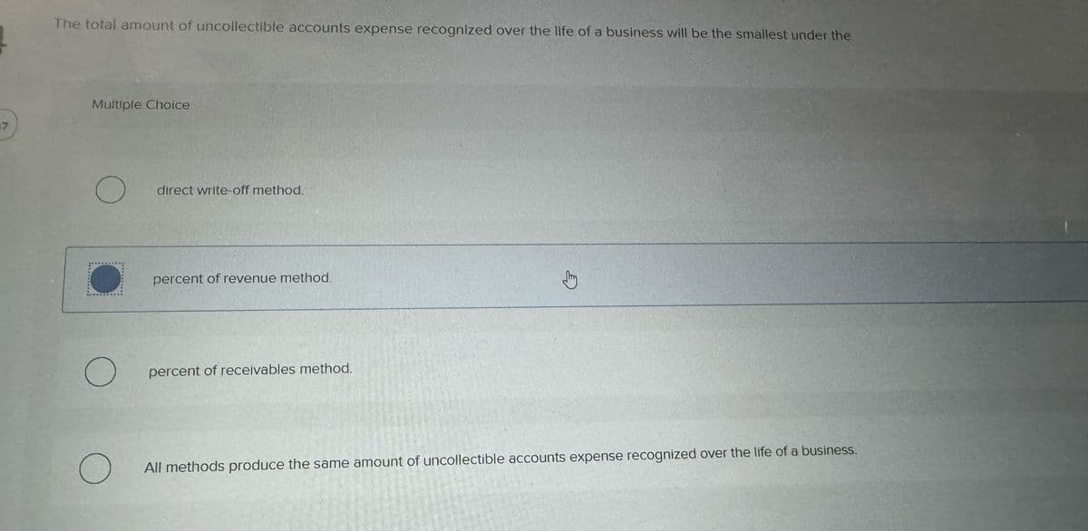 37
The total amount of uncollectible accounts expense recognized over the life of a business will be the smallest under the
Multiple Choice
O
OPAKOVOU DE
O
O
direct write-off method.
percent of revenue method.
percent of receivables method.
Jury
All methods produce the same amount of uncollectible accounts expense recognized over the life of a business.