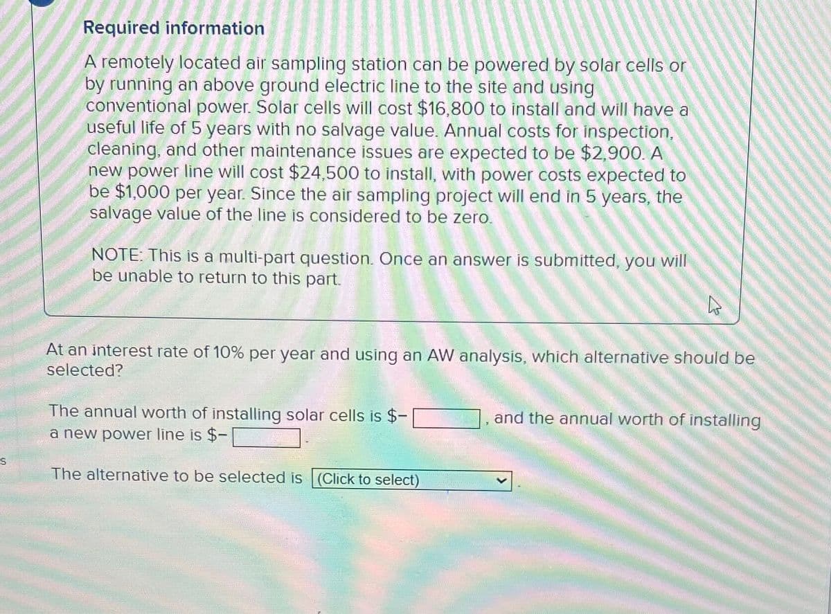 S
Required information
A remotely located air sampling station can be powered by solar cells or
by running an above ground electric line to the site and using
conventional power. Solar cells will cost $16,800 to install and will have a
useful life of 5 years with no salvage value. Annual costs for inspection,
cleaning, and other maintenance issues are expected to be $2,900. A
new power line will cost $24,500 to install, with power costs expected to
be $1,000 per year. Since the air sampling project will end in 5 years, the
salvage value of the line is considered to be zero.
NOTE: This is a multi-part question. Once an answer is submitted, you will
be unable to return to this part.
At an interest rate of 10% per year and using an AW analysis, which alternative should be
selected?
The annual worth of installing solar cells is $-
a new power line is $-
The alternative to be selected is (Click to select)
and the annual worth of installing