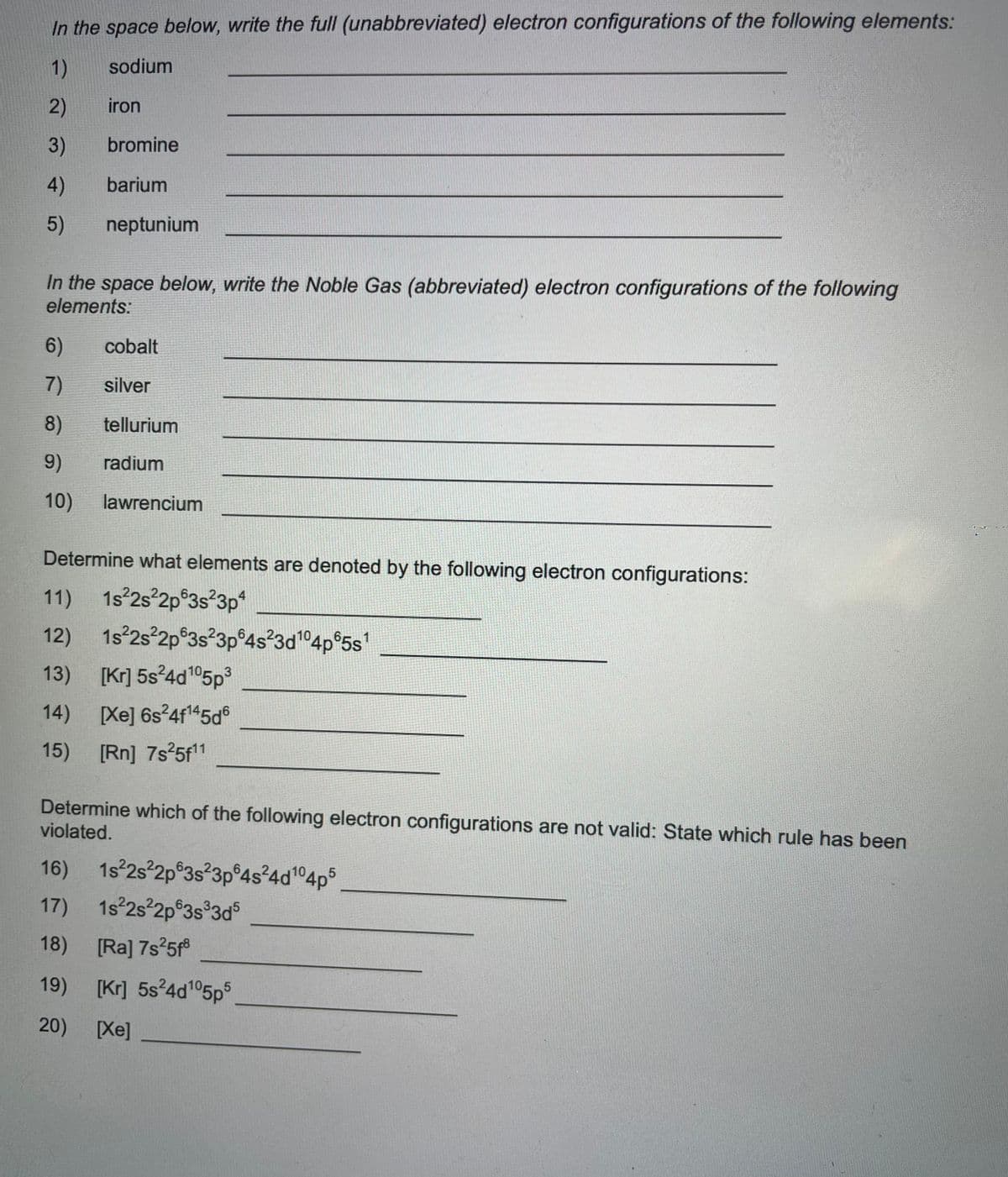 In the space below, write the full (unabbreviated) electron configurations of the following elements:
1)
sodium
2)
iron
3)
4)
5)
bromine
barium
neptunium
In the space below, write the Noble Gas (abbreviated) electron configurations of the following
elements:
6)
7)
8)
9)
10) lawrencium
14)
15)
cobalt
silver
tellurium
radium
Determine what elements are denoted by the following electron configurations:
11) 1s²2s²2p 3s²3p4
12)
13) [Kr] 5s²4d105p³
[Xe] 6s²4f¹45d6
[Rn] 7s²5f¹1
1s²2s²2p63s²3p 4s²3d¹04p65s¹
Determine which of the following electron configurations are not valid: State which rule has been
violated.
16) 1s²2s²2p 3s²3p64s²4d¹04p5
17)
1s²2s²2p 3s³3d5
18) [Ra] 7s²5f8
19) [Kr] 5s²4d105p5
20)
[Xe]