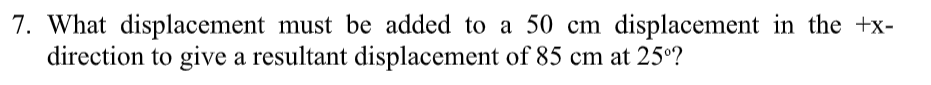 7. What displacement must be added to a 50 cm displacement in the +x-
direction to give a resultant displacement of 85 cm at 25°?
