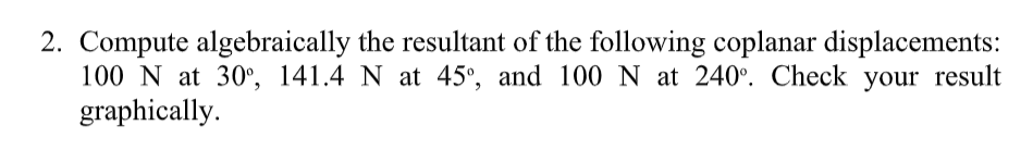 2. Compute algebraically the resultant of the following coplanar displacements:
100 N at 30°, 141.4 N at 45°, and 100 N at 240°. Check your result
graphically.
