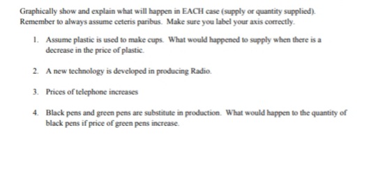 Graphically show and explain what will happen in EACH case (supply or quantity supplied).
Remember to always assume ceteris paribus. Make sure you label your axis correctly.
1. Assume plastic is used to make cups. What would happened to supply when there is a
decrease in the price of plastic.
2. A new technology is developed in producing Radio.
3. Prices of telephone increases
4. Black pens and green pens are substitute in production. What would happen to the quantity of
black pens if price of green pens increase.
