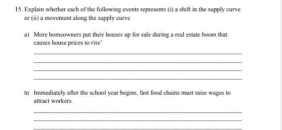 15. Explain whether each of the following events represents (i) a shift in the supply curve
or (ii) a movement along the supply curve
a) More homeowners put their houses up for sale during a real estate boom that
causes house prices to rise
b) Immediately after the school year begins, fast food chains must raise wages to
attract workers.
