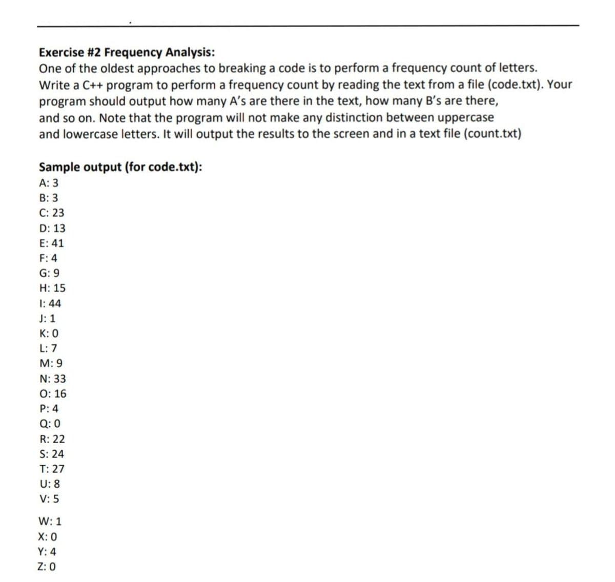 Exercise #2 Frequency Analysis:
One of the oldest approaches to breaking a code is to perform a frequency count of letters.
Write a C++ program to perform a frequency count by reading the text from a file (code.txt). Your
program should output how many A's are there in the text, how many B's are there,
and so on. Note that the program will not make any distinction between uppercase
and lowercase letters. It will output the results to the screen and in a text file (count.txt)
Sample output (for code.txt):
A: 3
B: 3
C: 23
D: 13
E: 41
F: 4
G: 9
H: 15
1:44
J: 1
K: 0
L: 7
M: 9
N: 33
O: 16
P: 4
Q:0
R: 22
S: 24
T: 27
U: 8
V: 5
W: 1
X: 0
Y: 4
Z: 0